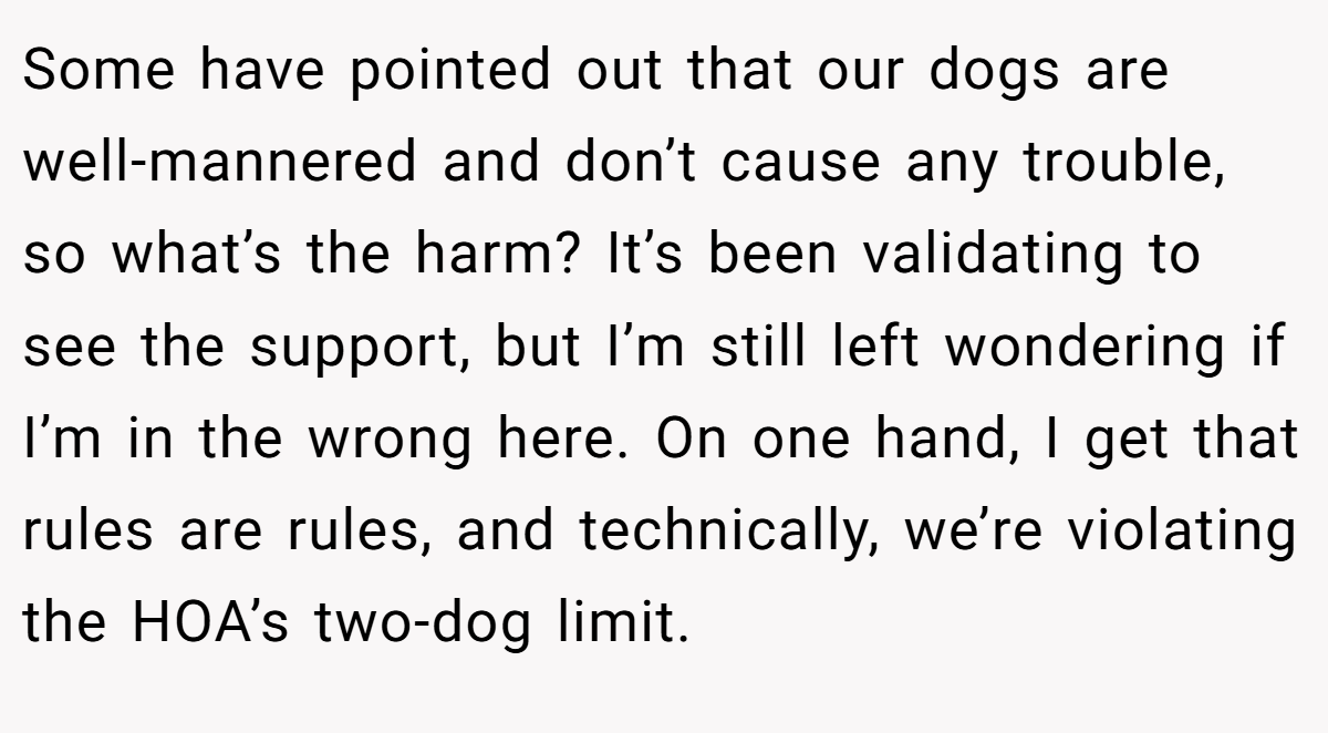 Some have pointed out that our dogs are well-mannered and don’t cause any trouble, so what’s the harm? It’s been validating to see the support, but I’m still left wondering if I’m in the wrong here. On one hand, I get that rules are rules, and technically, we’re violating the HOA’s two-dog limit.