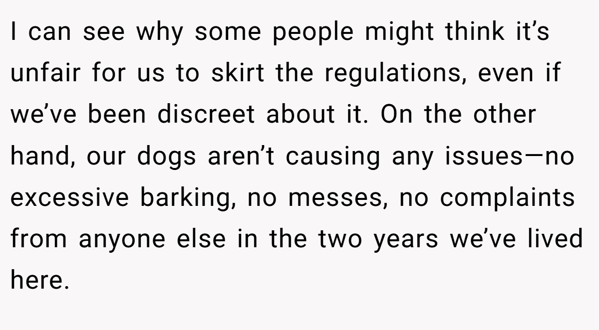 I can see why some people might think it’s unfair for us to skirt the regulations, even if we’ve been discreet about it. On the other hand, our dogs aren’t causing any issues—no excessive barking, no messes, no complaints from anyone else in the two years we’ve lived here.
