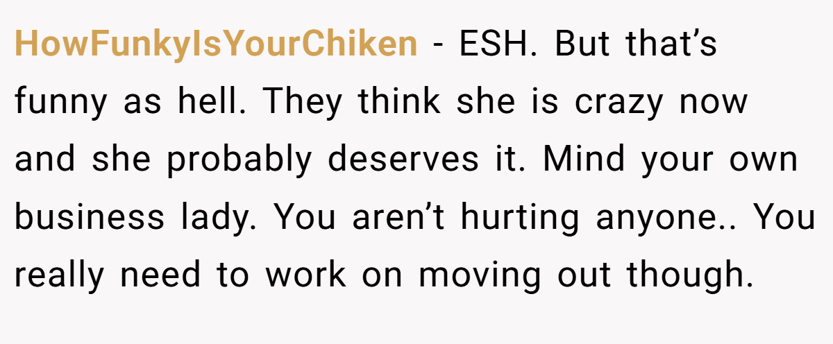 HowFunkyIsYourChiken − ESH. But that’s funny as hell. They think she is crazy now and she probably deserves it. Mind your own business lady. You aren’t hurting anyone.. You really need to work on moving out though.
