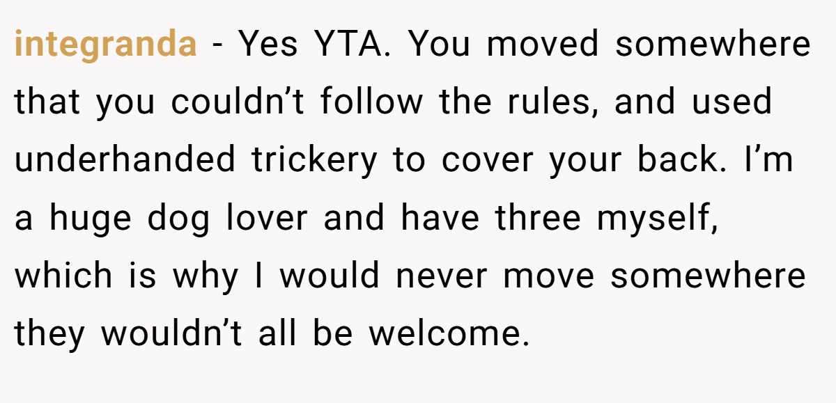 integranda − Yes YTA. You moved somewhere that you couldn’t follow the rules, and used underhanded trickery to cover your back. I’m a huge dog lover and have three myself, which is why I would never move somewhere they wouldn’t all be welcome.