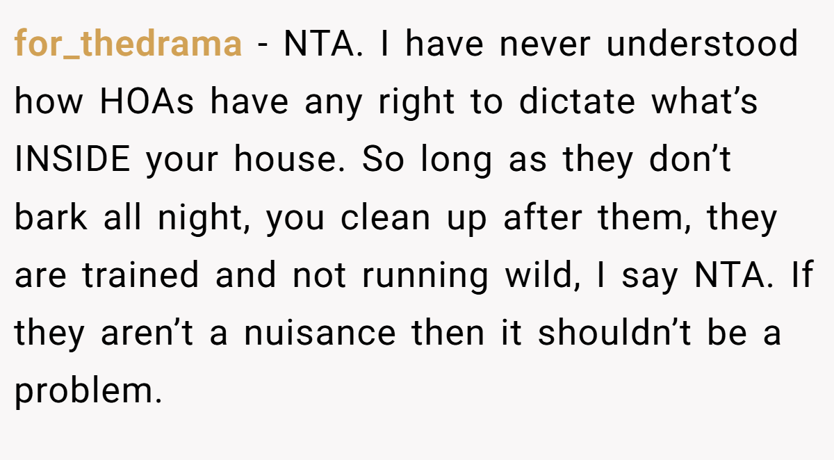 for_thedrama − NTA. I have never understood how HOAs have any right to dictate what’s INSIDE your house. So long as they don’t bark all night, you clean up after them, they are trained and not running wild, I say NTA. If they aren’t a nuisance then it shouldn’t be a problem.