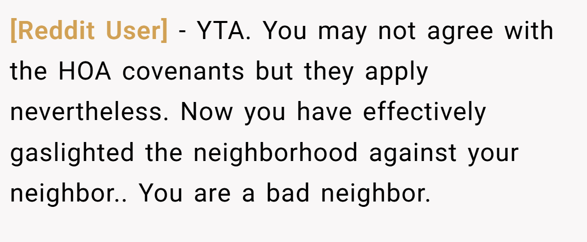 [Reddit User] − YTA. You may not agree with the HOA covenants but they apply nevertheless. Now you have effectively gaslighted the neighborhood against your neighbor.. You are a bad neighbor.