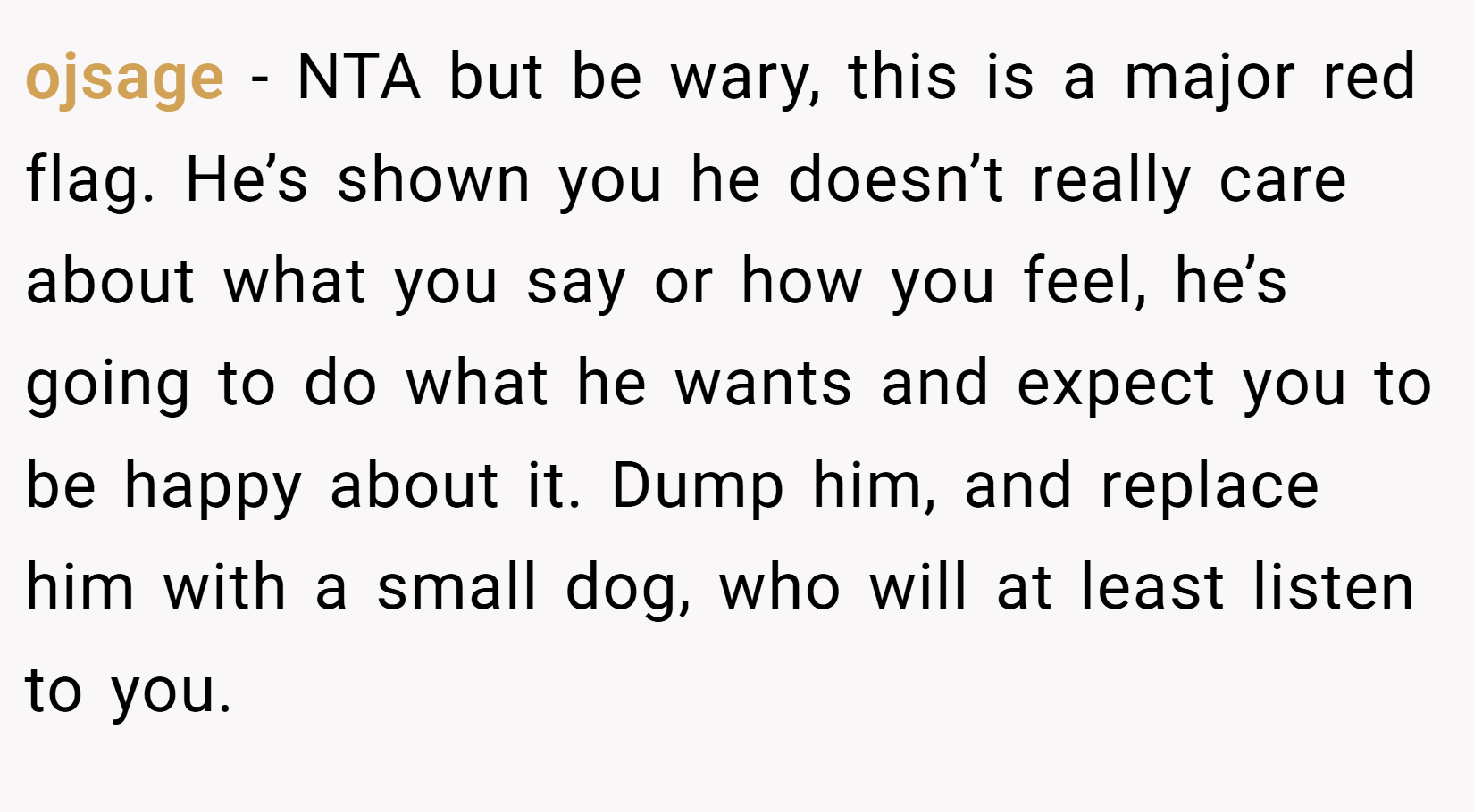 ojsage − NTA but be wary, this is a major red flag. He’s shown you he doesn’t really care about what you say or how you feel, he’s going to do what he wants and expect you to be happy about it. Dump him, and replace him with a small dog, who will at least listen to you.