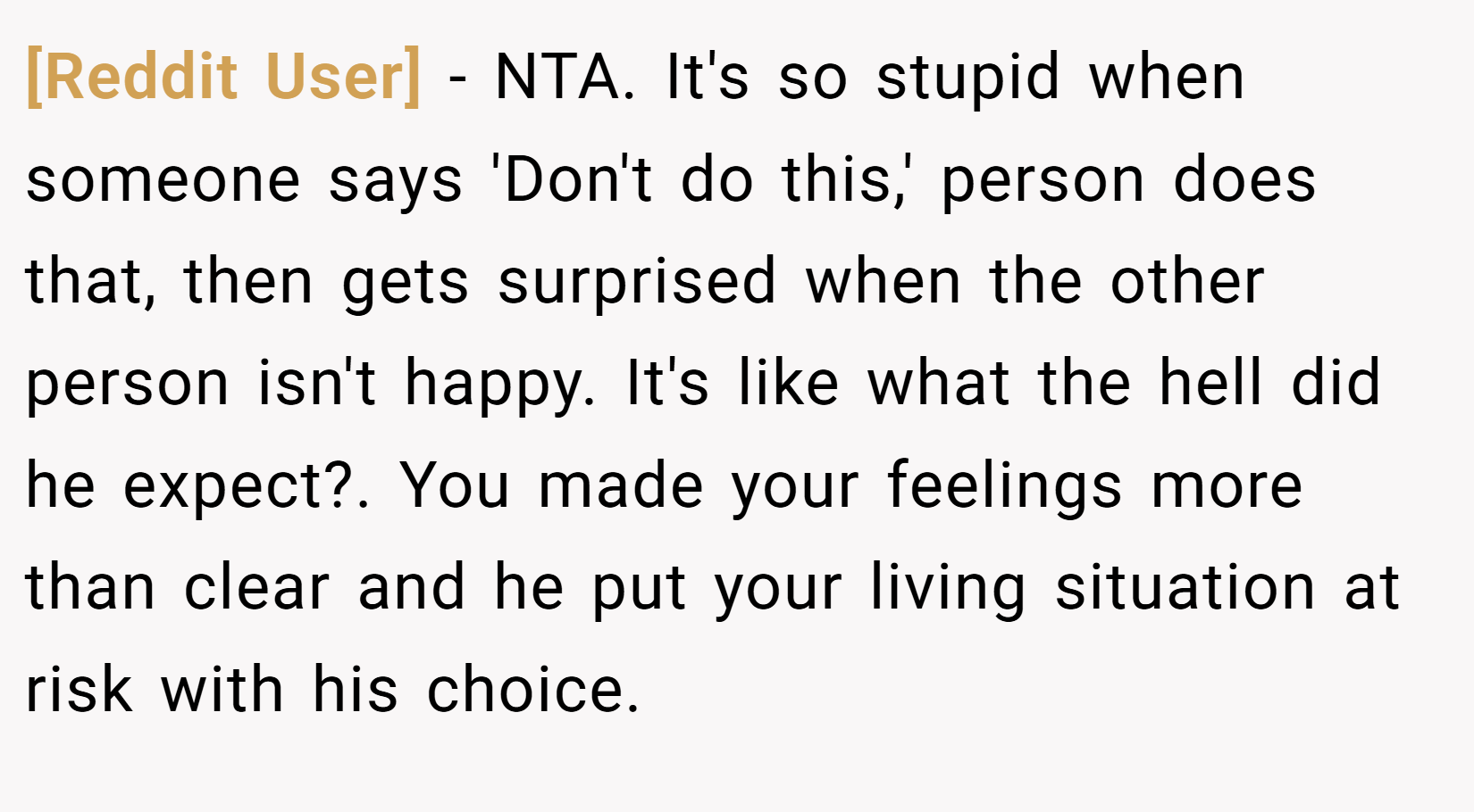 [Reddit User] − NTA. It's so stupid when someone says 'Don't do this,' person does that, then gets surprised when the other person isn't happy. It's like what the hell did he expect?. You made your feelings more than clear and he put your living situation at risk with his choice.