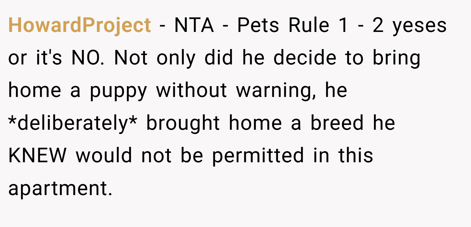 HowardProject − NTA - Pets Rule 1 - 2 yeses or it's NO. Not only did he decide to bring home a puppy without warning, he *deliberately* brought home a breed he KNEW would not be permitted in this apartment.
