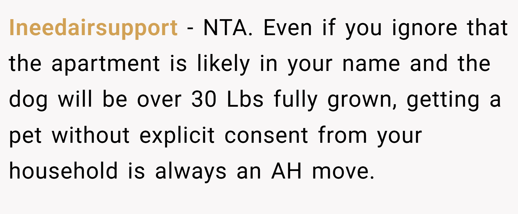 Ineedairsupport − NTA. Even if you ignore that the apartment is likely in your name and the dog will be over 30 Lbs fully grown, getting a pet without explicit consent from your household is always an AH move.