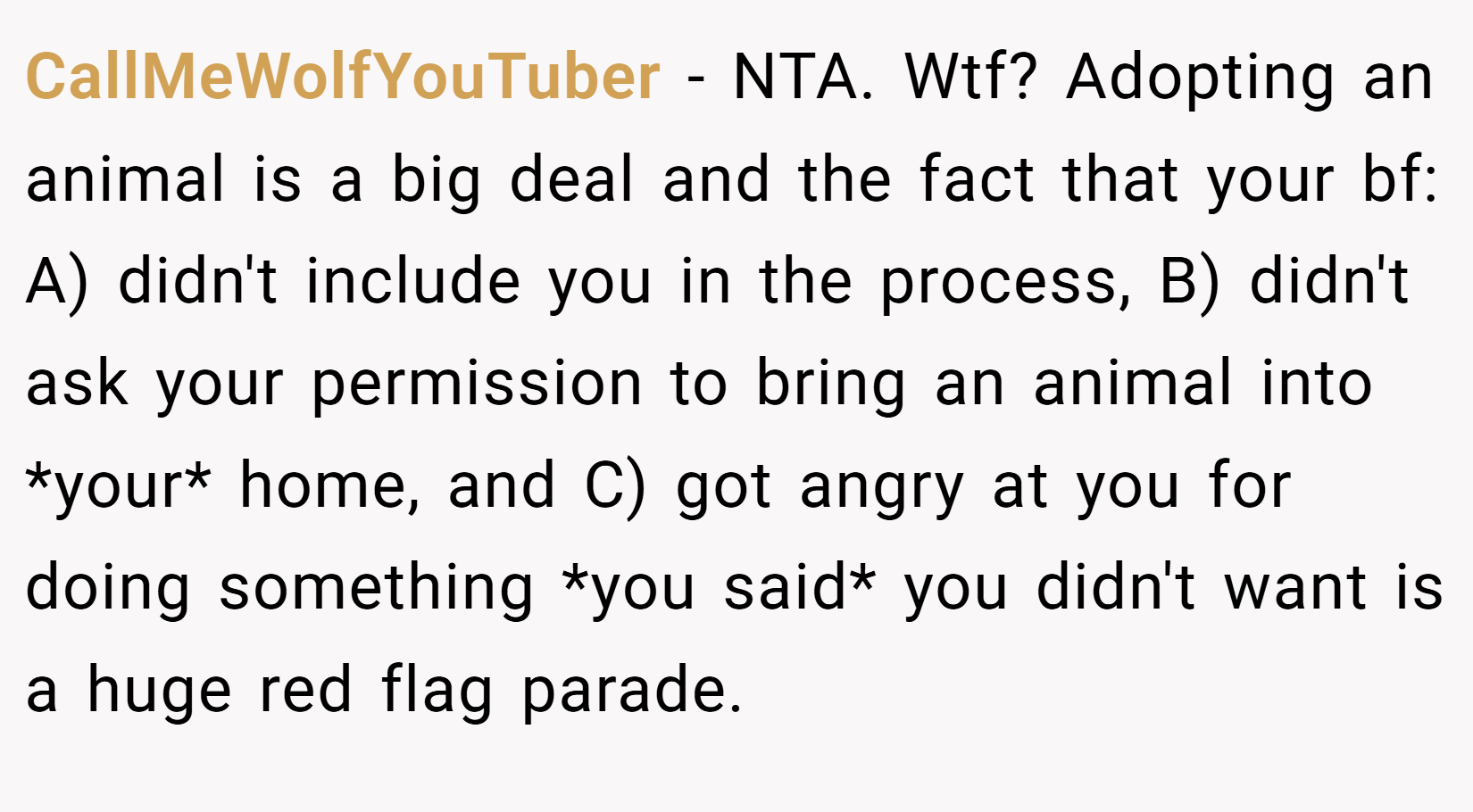 CallMeWolfYouTuber − NTA. Wtf? Adopting an animal is a big deal and the fact that your bf: A) didn't include you in the process, B) didn't ask your permission to bring an animal into *your* home, and C) got angry at you for doing something *you said* you didn't want is a huge red flag parade.