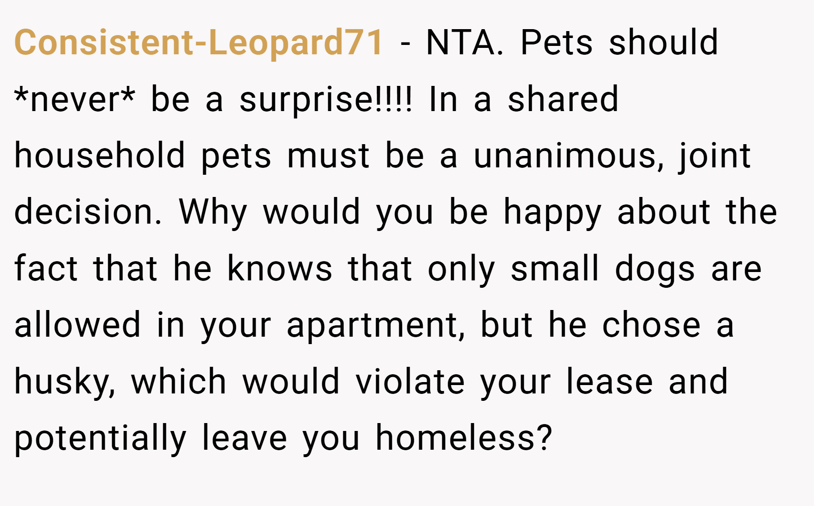 Consistent-Leopard71 − NTA. Pets should *never* be a surprise!!!! In a shared household pets must be a unanimous, joint decision. Why would you be happy about the fact that he knows that only small dogs are allowed in your apartment, but he chose a husky, which would violate your lease and potentially leave you homeless?