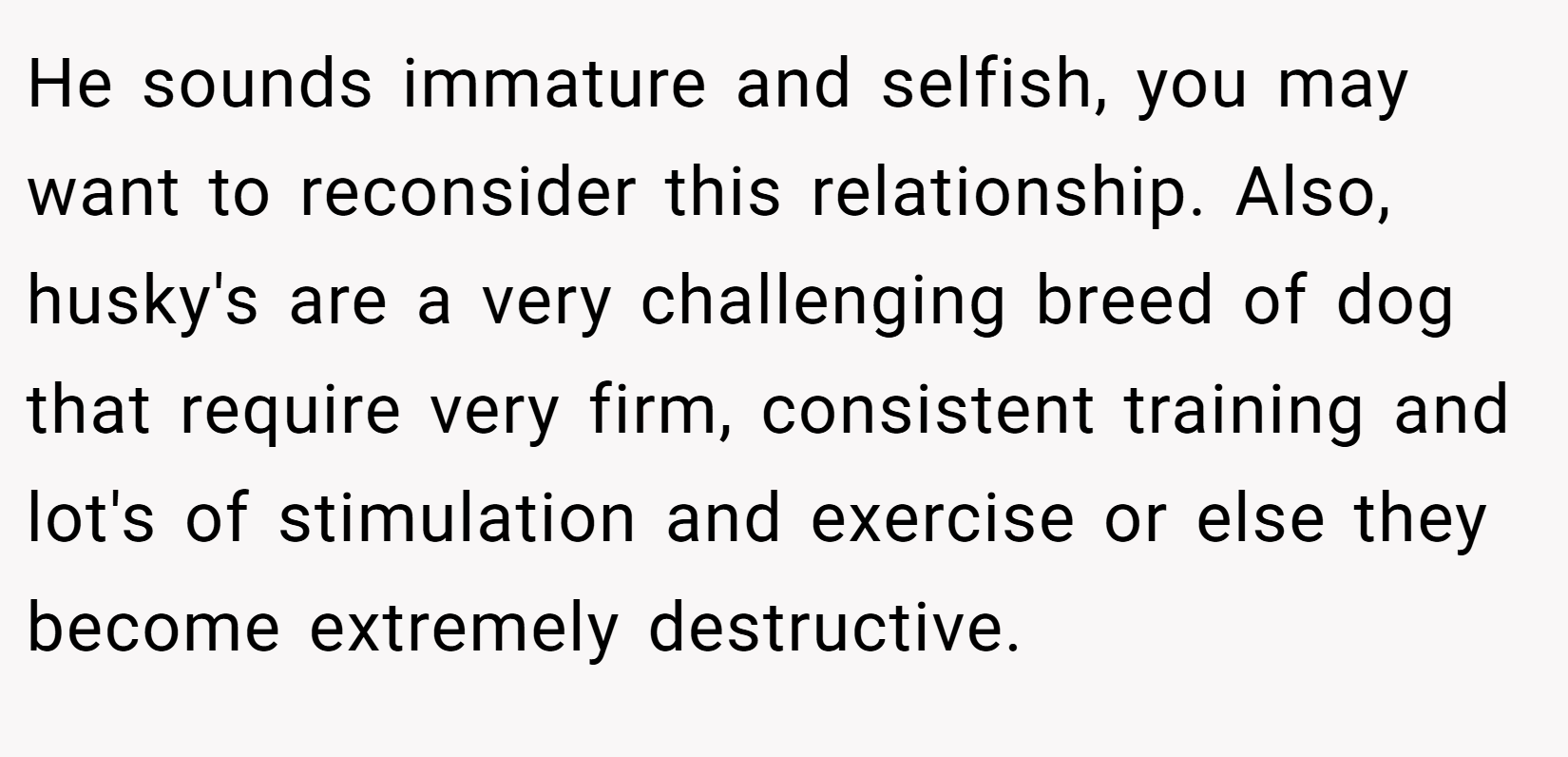He sounds immature and selfish, you may want to reconsider this relationship. Also, husky's are a very challenging breed of dog that require very firm, consistent training and lot's of stimulation and exercise or else they become extremely destructive.