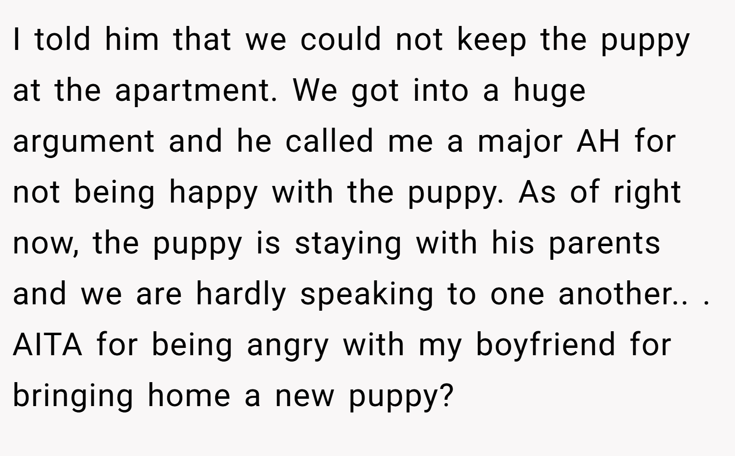 I told him that we could not keep the puppy at the apartment. We got into a huge argument and he called me a major AH for not being happy with the puppy. As of right now, the puppy is staying with his parents and we are hardly speaking to one another.. ​. AITA for being angry with my boyfriend for bringing home a new puppy?