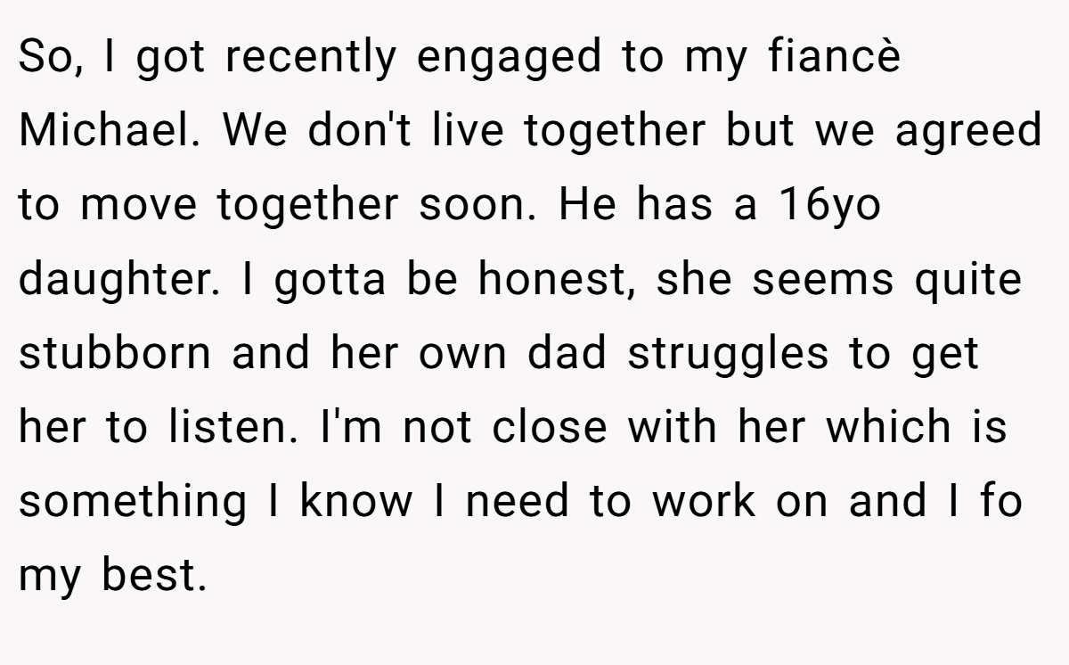 So, I got recently engaged to my fiancè Michael. We don't live together but we agreed to move together soon. He has a 16yo daughter. I gotta be honest, she seems quite stubborn and her own dad struggles to get her to listen. I'm not close with her which is something I know I need to work on and I fo my best.