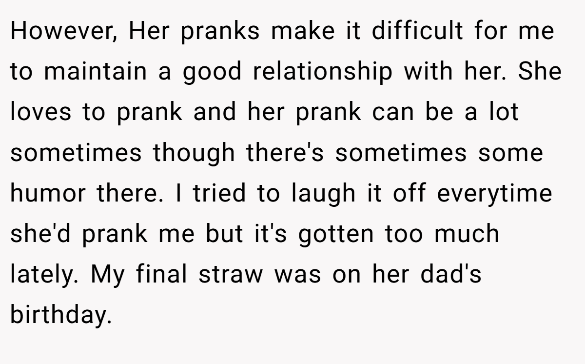 However, Her pranks make it difficult for me to maintain a good relationship with her. She loves to prank and her prank can be a lot sometimes though there's sometimes some humor there. I tried to laugh it off everytime she'd prank me but it's gotten too much lately. My final straw was on her dad's birthday.