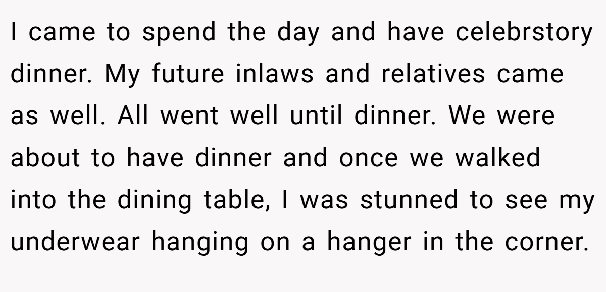I came to spend the day and have celebrstory dinner. My future inlaws and relatives came as well. All went well until dinner. We were about to have dinner and once we walked into the dining table, I was stunned to see my underwear hanging on a hanger in the corner.