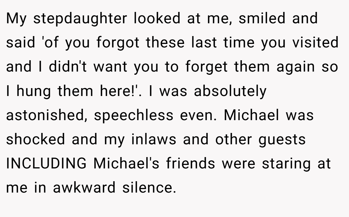 My stepdaughter looked at me, smiled and said 'of you forgot these last time you visited and I didn't want you to forget them again so I hung them here!'. I was absolutely astonished, speechless even. Michael was shocked and my inlaws and other guests INCLUDING Michael's friends were staring at me in awkward silence.