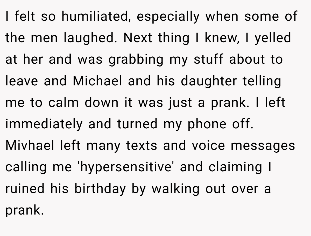 I felt so humiliated, especially when some of the men laughed. Next thing I knew, I yelled at her and was grabbing my stuff about to leave and Michael and his daughter telling me to calm down it was just a prank. I left immediately and turned my phone off.  Mivhael left many texts and voice messages calling me 'hypersensitive' and claiming I ruined his birthday by walking out over a prank.