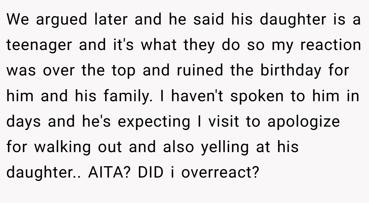 We argued later and he said his daughter is a teenager and it's what they do so my reaction was over the top and ruined the birthday for him and his family. I haven't spoken to him in days and he's expecting I visit to apologize for walking out and also yelling at his daughter.. AITA? DID i overreact?