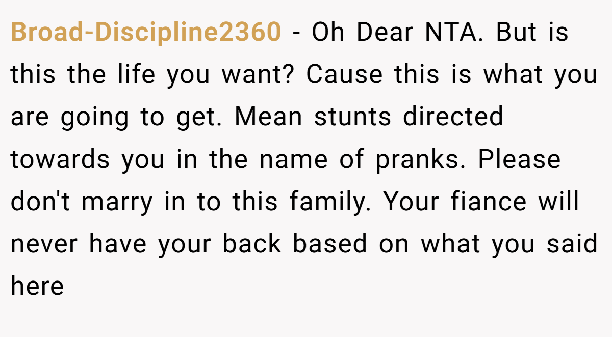 Broad-Discipline2360 − Oh Dear NTA. But is this the life you want? Cause this is what you are going to get. Mean stunts directed towards you in the name of pranks. Please don't marry in to this family. Your fiance will never have your back based on what you said here