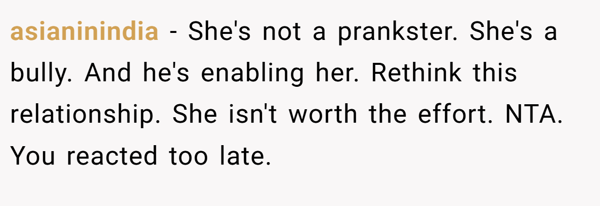 asianinindia − She's not a prankster. She's a bully. And he's enabling her. Rethink this relationship. She isn't worth the effort. NTA. You reacted too late.