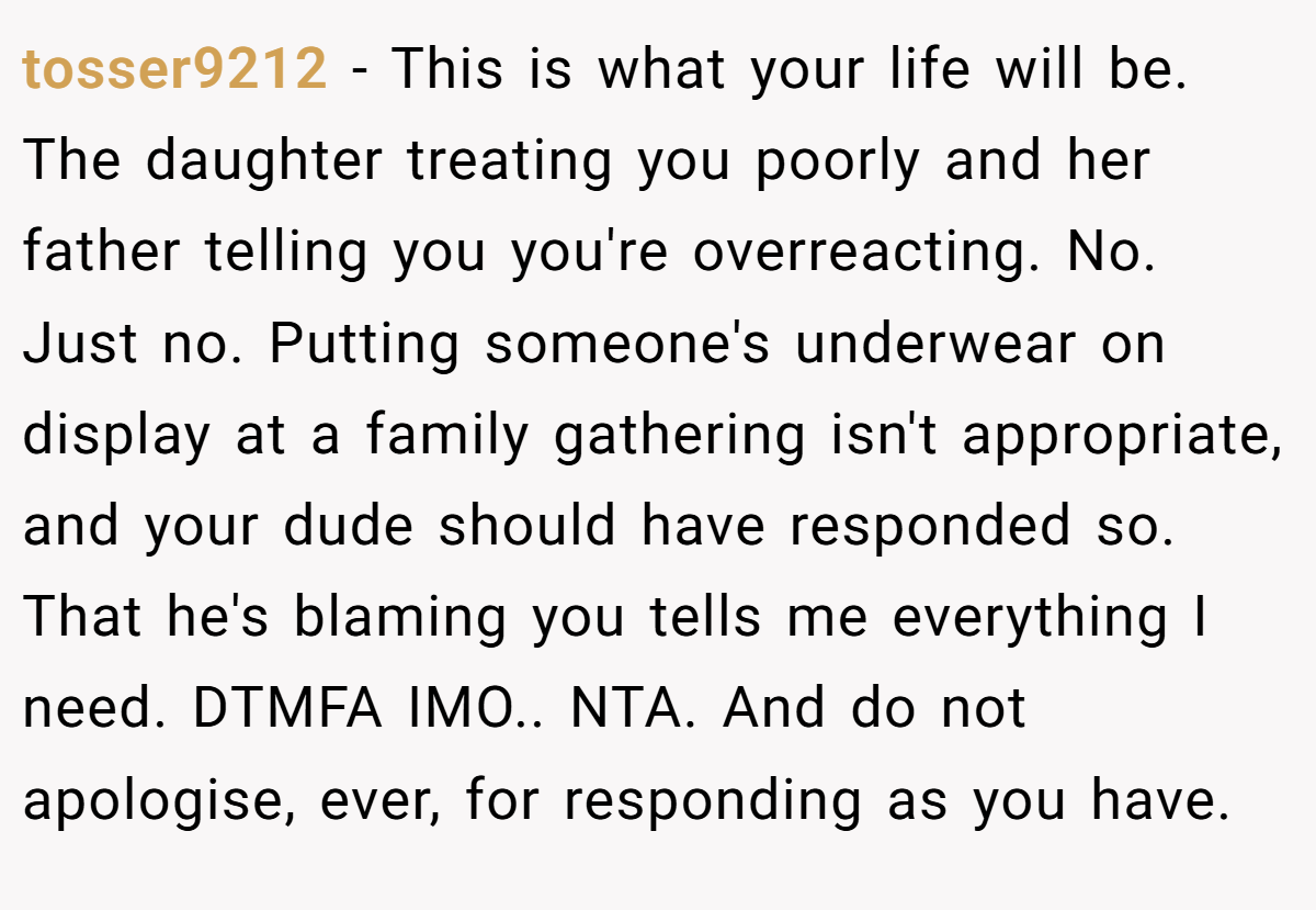 tosser9212 − This is what your life will be. The daughter treating you poorly and her father telling you you're overreacting. No. Just no. Putting someone's underwear on display at a family gathering isn't appropriate, and your dude should have responded so. That he's blaming you tells me everything I need. DTMFA IMO.. NTA. And do not apologise, ever, for responding as you have.