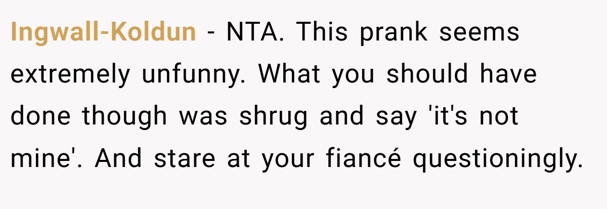 Ingwall-Koldun − NTA. This prank seems extremely unfunny. What you should have done though was shrug and say 'it's not mine'. And stare at your fiancé questioningly.