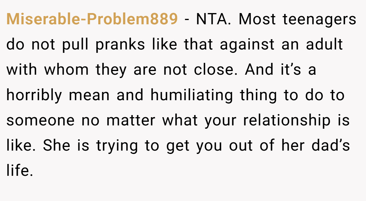 Miserable-Problem889 − NTA. Most teenagers do not pull pranks like that against an adult with whom they are not close. And it’s a horribly mean and humiliating thing to do to someone no matter what your relationship is like. She is trying to get you out of her dad’s life.