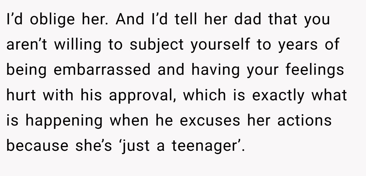 I’d oblige her. And I’d tell her dad that you aren’t willing to subject yourself to years of being embarrassed and having your feelings hurt with his approval, which is exactly what is happening when he excuses her actions because she’s ‘just a teenager’.