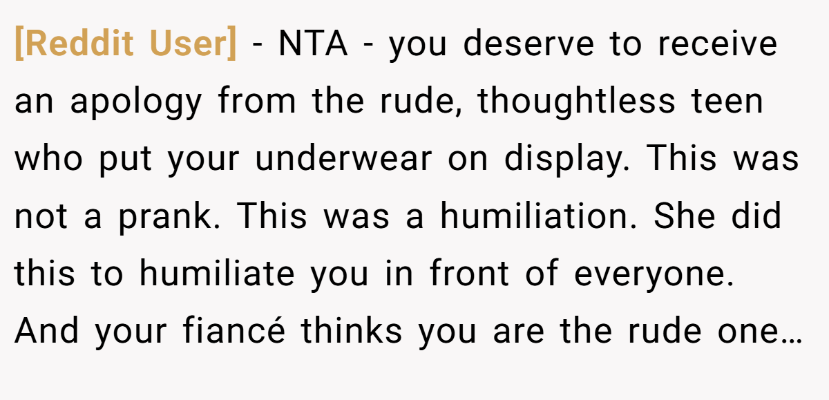 [Reddit User] − NTA - you deserve to receive an apology from the rude, thoughtless teen who put your underwear on display. This was not a prank. This was a humiliation. She did this to humiliate you in front of everyone. And your fiancé thinks you are the rude one…