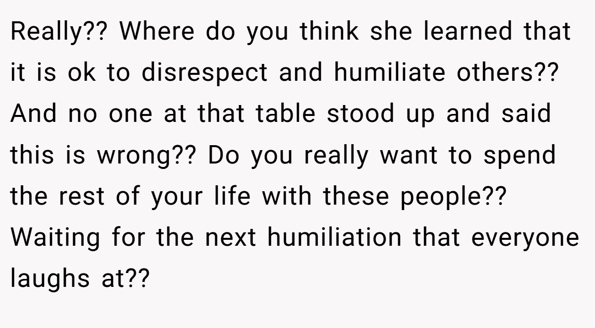 Really?? Where do you think she learned that it is ok to disrespect and humiliate others?? And no one at that table stood up and said this is wrong?? Do you really want to spend the rest of your life with these people?? Waiting for the next humiliation that everyone laughs at??