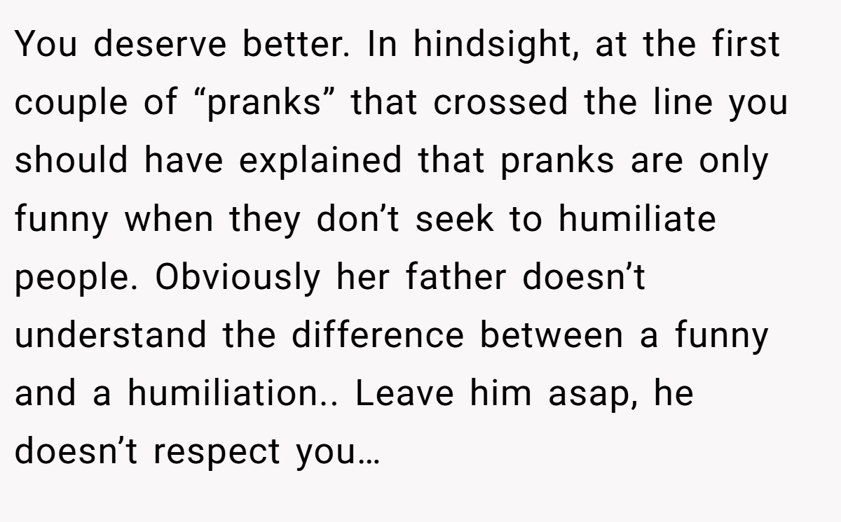 You deserve better. In hindsight, at the first couple of “pranks” that crossed the line you should have explained that pranks are only funny when they don’t seek to humiliate people. Obviously her father doesn’t understand the difference between a funny and a humiliation.. Leave him asap, he doesn’t respect you…