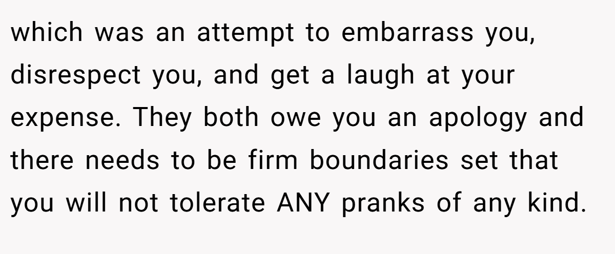 which was an attempt to embarrass you, disrespect you, and get a laugh at your expense. They both owe you an apology and there needs to be firm boundaries set that you will not tolerate ANY pranks of any kind.