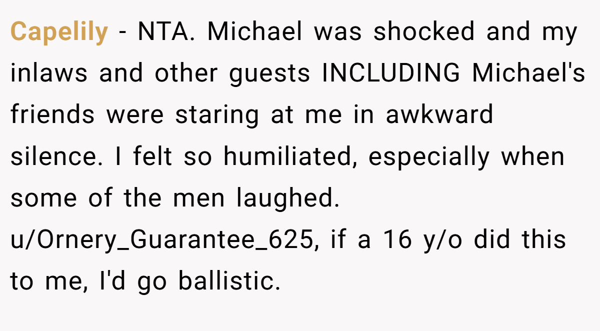 Capelily − NTA. Michael was shocked and my inlaws and other guests INCLUDING Michael's friends were staring at me in awkward silence. I felt so humiliated, especially when some of the men laughed. u/Ornery_Guarantee_625, if a 16 y/o did this to me, I'd go ballistic.