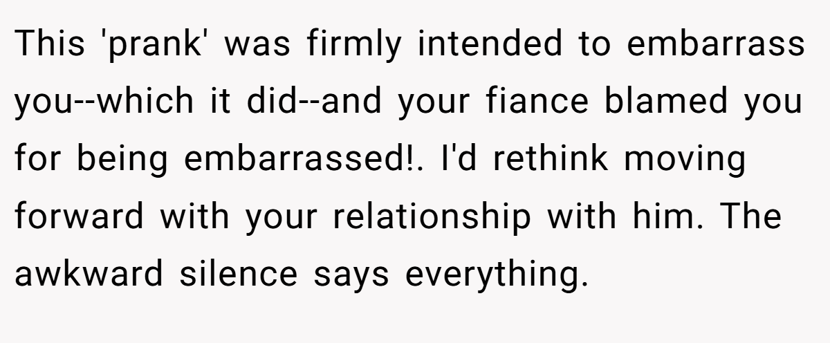 This 'prank' was firmly intended to embarrass you--which it did--and your fiance blamed you for being embarrassed!. I'd rethink moving forward with your relationship with him. The awkward silence says everything.