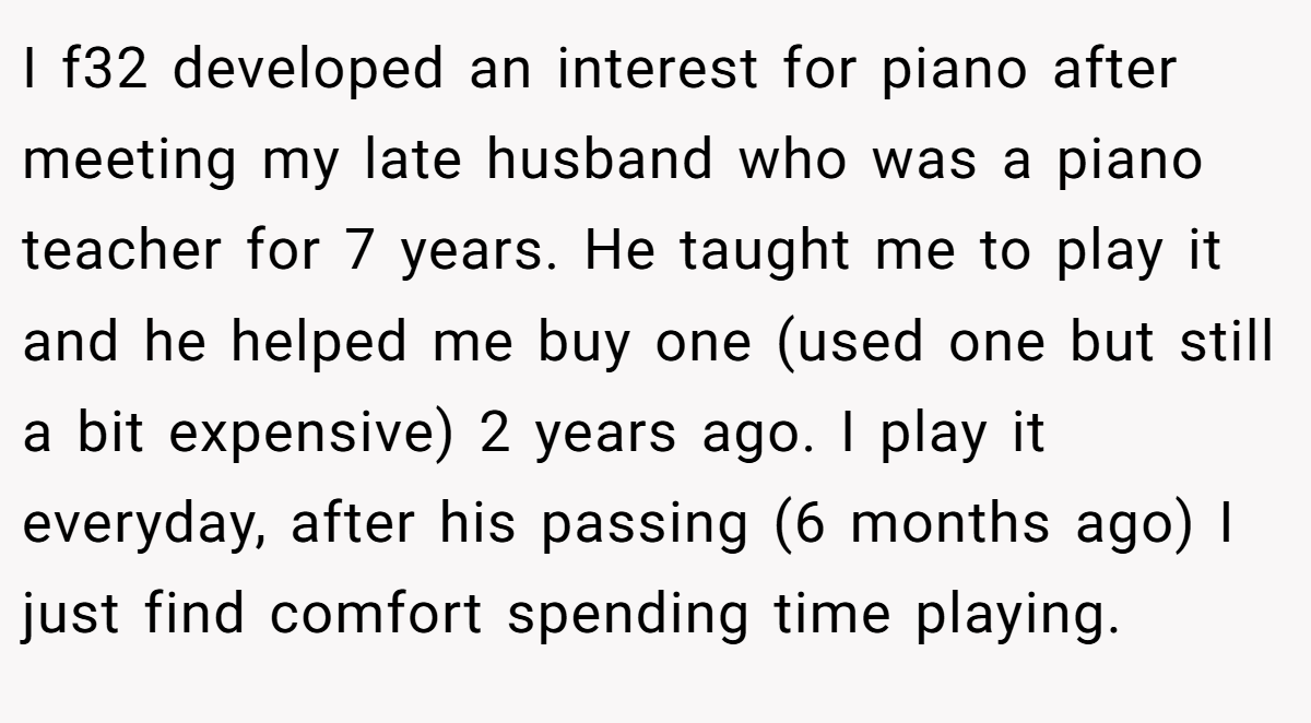 I f32 developed an interest for piano after meeting my late husband who was a piano teacher for 7 years. He taught me to play it and he helped me buy one (used one but still a bit expensive) 2 years ago. I play it everyday, after his passing (6 months ago) I just find comfort spending time playing.