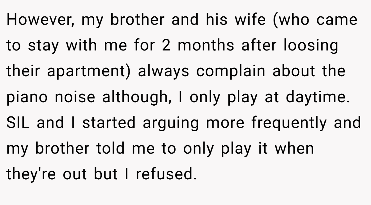 However, my brother and his wife (who came to stay with me for 2 months after loosing their apartment) always complain about the piano noise although, I only play at daytime. SIL and I started arguing more frequently and my brother told me to only play it when they're out but I refused.