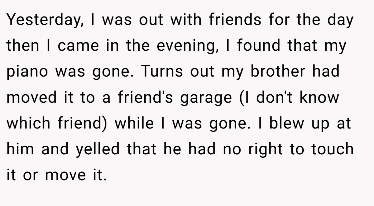 Yesterday, I was out with friends for the day then I came in the evening, I found that my piano was gone. Turns out my brother had moved it to a friend's garage (I don't know which friend) while I was gone. I blew up at him and yelled that he had no right to touch it or move it.