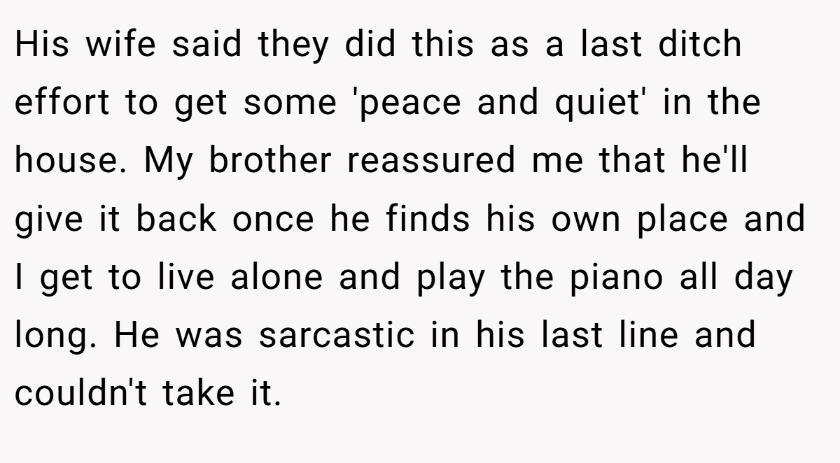 His wife said they did this as a last ditch effort to get some 'peace and quiet' in the house. My brother reassured me that he'll give it back once he finds his own place and I get to live alone and play the piano all day long. He was sarcastic in his last line and couldn't take it.