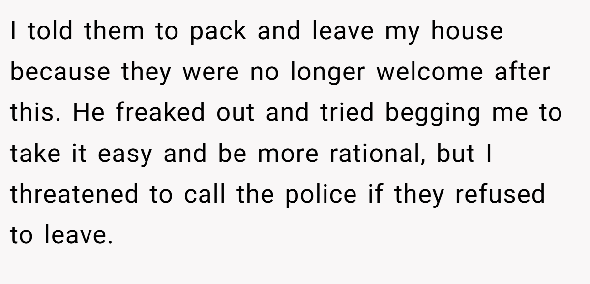 I told them to pack and leave my house because they were no longer welcome after this. He freaked out and tried begging me to take it easy and be more rational, but I threatened to call the police if they refused to leave.
