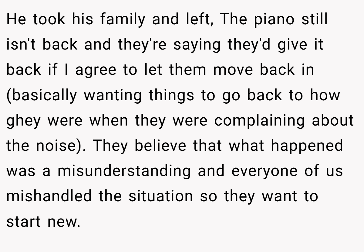 He took his family and left, The piano still isn't back and they're saying they'd give it back if I agree to let them move back in (basically wanting things to go back to how ghey were when they were complaining about the noise). They believe that what happened was a misunderstanding and everyone of us mishandled the situation so they want to start new.