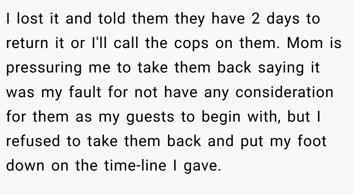I lost it and told them they have 2 days to return it or I'll call the cops on them. Mom is pressuring me to take them back saying it was my fault for not have any consideration for them as my guests to begin with, but I refused to take them back and put my foot down on the time-line I gave.