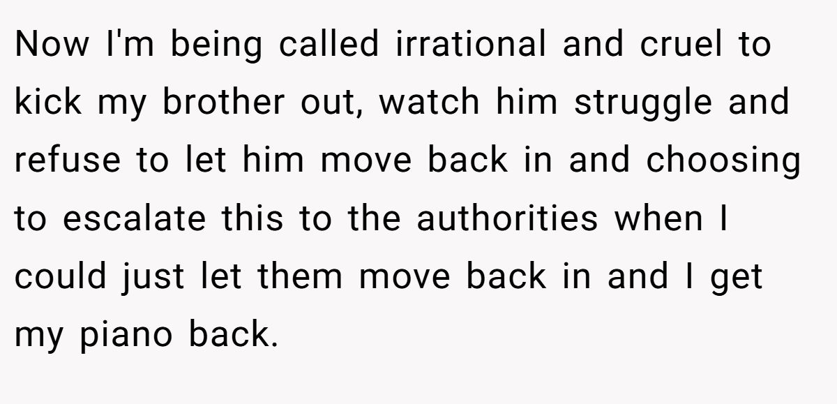 Now I'm being called irrational and cruel to kick my brother out, watch him struggle and refuse to let him move back in and choosing to escalate this to the authorities when I could just let them move back in and I get my piano back.
