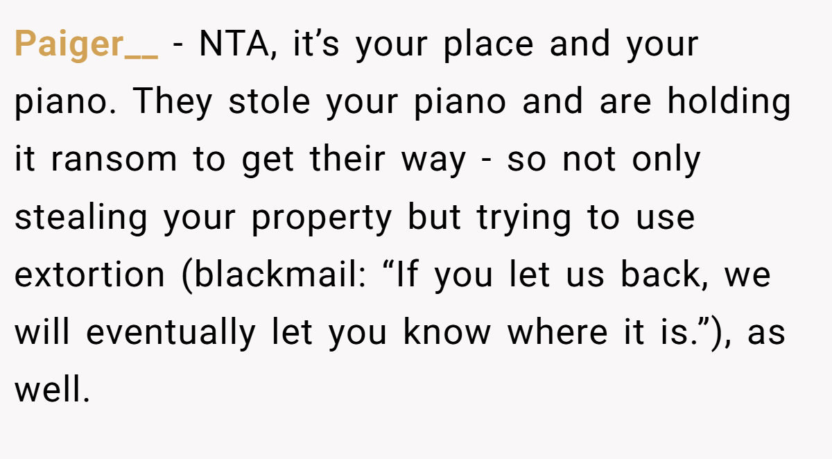 Paiger__ − NTA, it’s your place and your piano. They stole your piano and are holding it ransom to get their way - so not only stealing your property but trying to use extortion (blackmail: “If you let us back, we will eventually let you know where it is.”), as well.