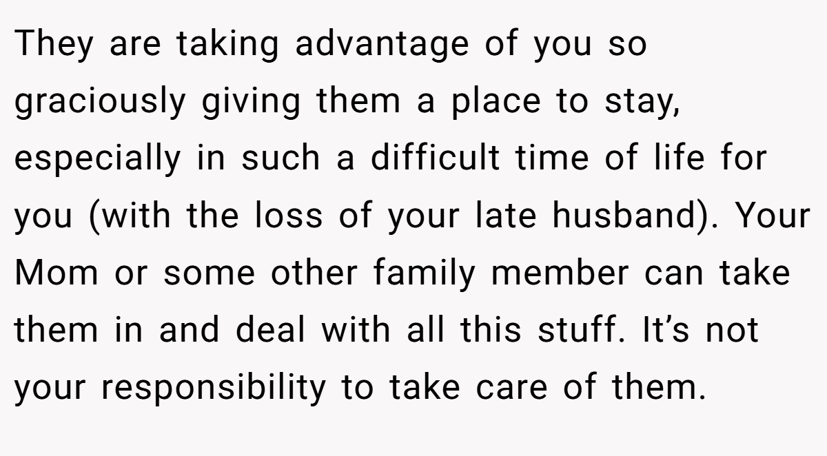 They are taking advantage of you so graciously giving them a place to stay, especially in such a difficult time of life for you (with the loss of your late husband). Your Mom or some other family member can take them in and deal with all this stuff. It’s not your responsibility to take care of them.