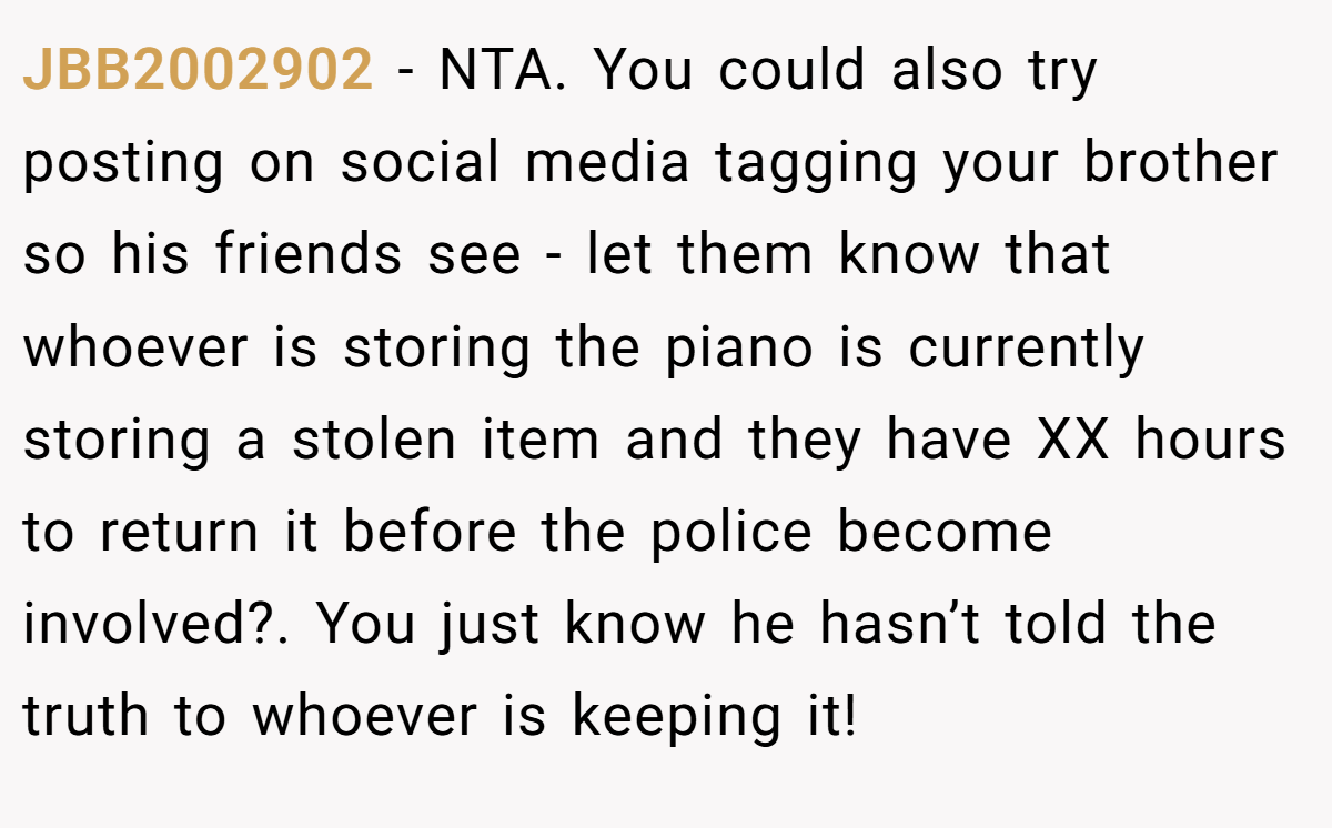 JBB2002902 − NTA. You could also try posting on social media tagging your brother so his friends see - let them know that whoever is storing the piano is currently storing a stolen item and they have XX hours to return it before the police become involved?. You just know he hasn’t told the truth to whoever is keeping it!
