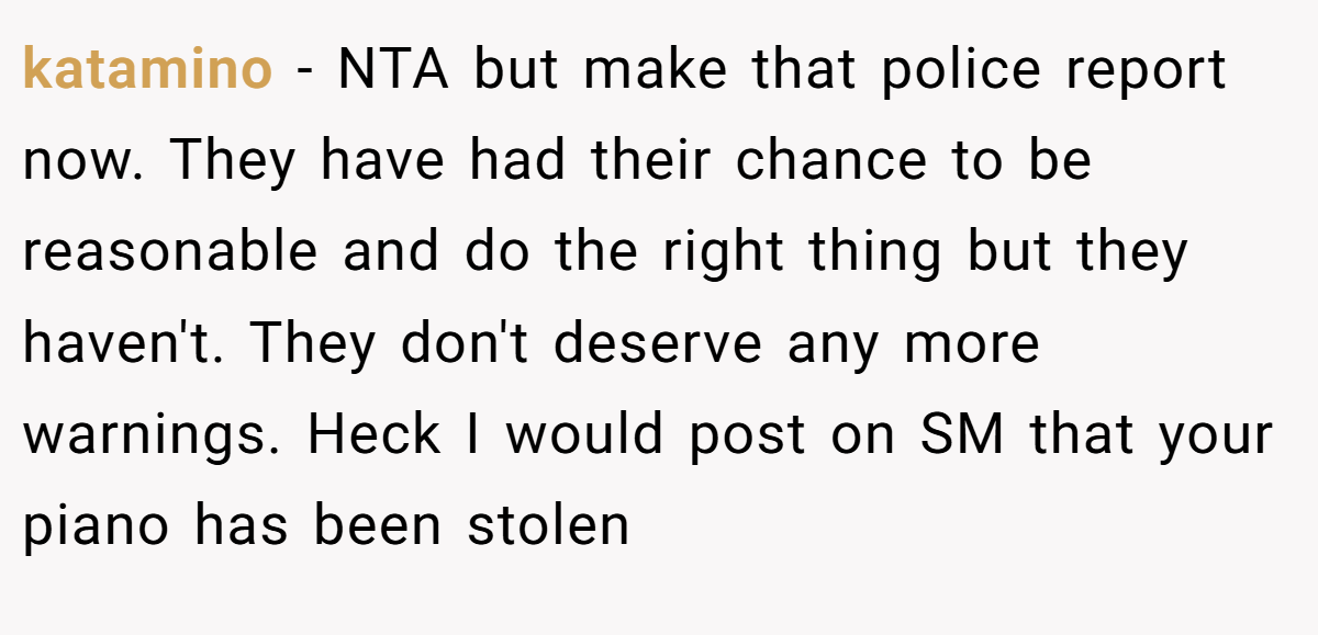 katamino − NTA but make that police report now. They have had their chance to be reasonable and do the right thing but they haven't. They don't deserve any more warnings. Heck I would post on SM that your piano has been stolen