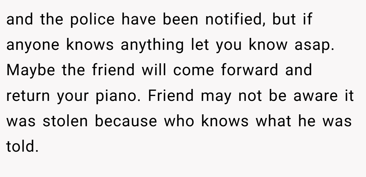 and the police have been notified, but if anyone knows anything let you know asap. Maybe the friend will come forward and return your piano. Friend may not be aware it was stolen because who knows what he was told.