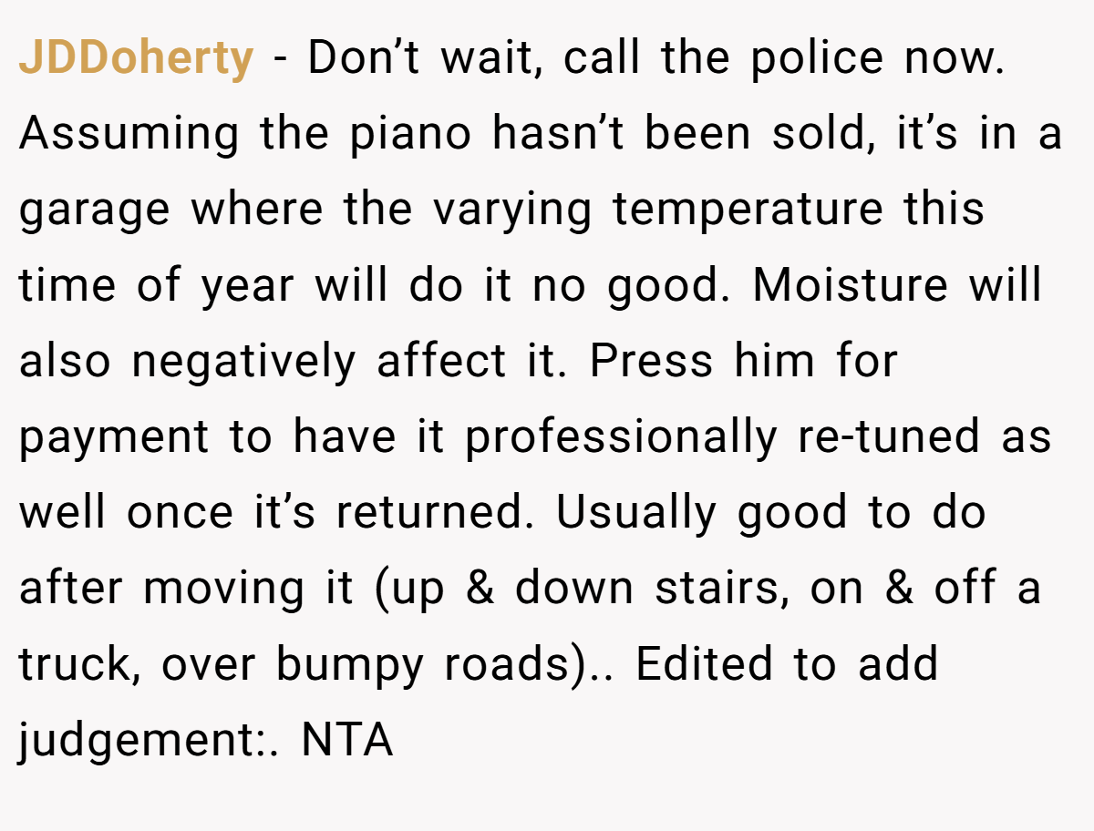 JDDoherty − Don’t wait, call the police now. Assuming the piano hasn’t been sold, it’s in a garage where the varying temperature this time of year will do it no good. Moisture will also negatively affect it. Press him for payment to have it professionally re-tuned as well once it’s returned. Usually good to do after moving it (up & down stairs, on & off a truck, over bumpy roads).. Edited to add judgement:. NTA
