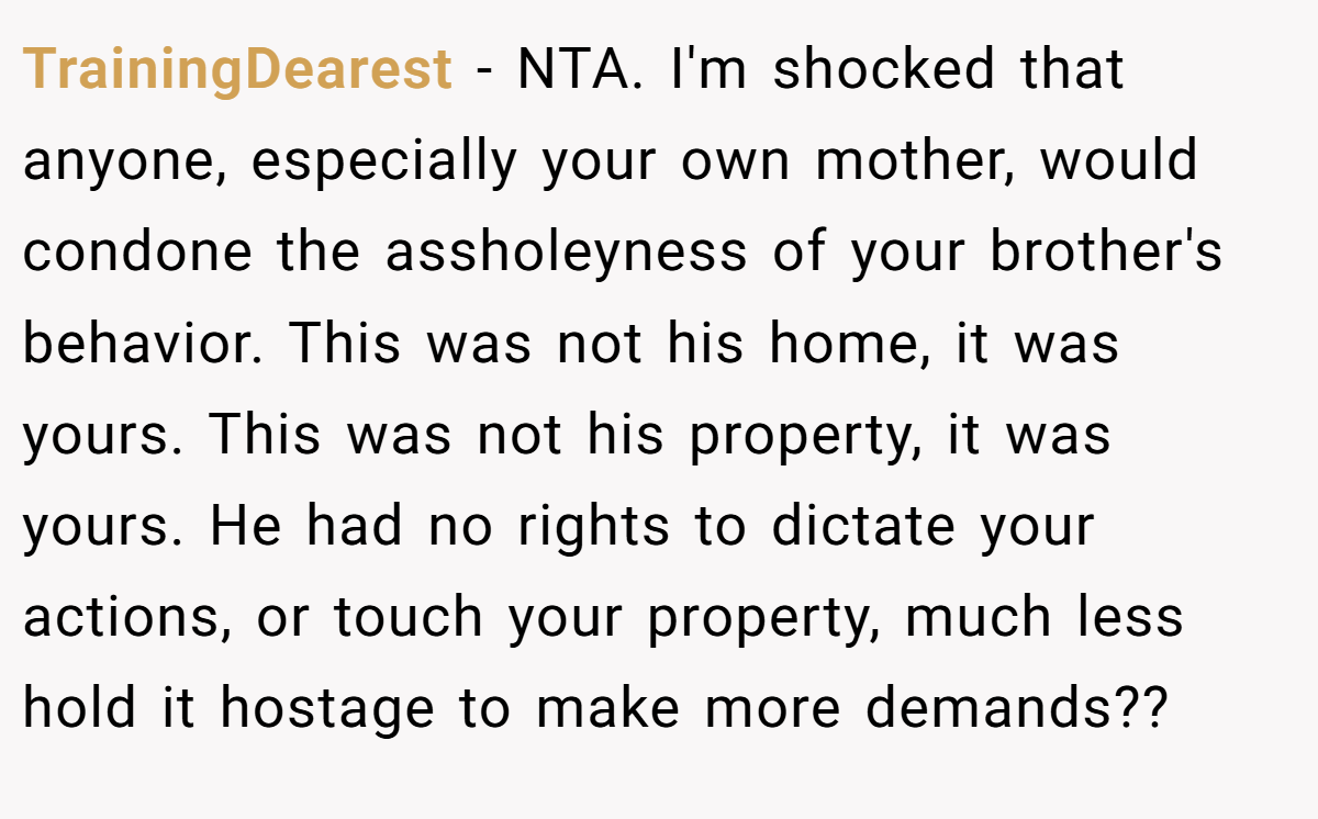 TrainingDearest − NTA. I'm shocked that anyone, especially your own mother, would condone the assholeyness of your brother's behavior. This was not his home, it was yours. This was not his property, it was yours. He had no rights to dictate your actions, or touch your property, much less hold it hostage to make more demands??