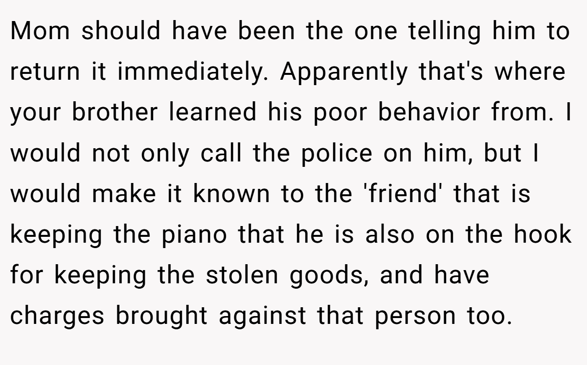 Mom should have been the one telling him to return it immediately. Apparently that's where your brother learned his poor behavior from. I would not only call the police on him, but I would make it known to the 'friend' that is keeping the piano that he is also on the hook for keeping the stolen goods, and have charges brought against that person too.