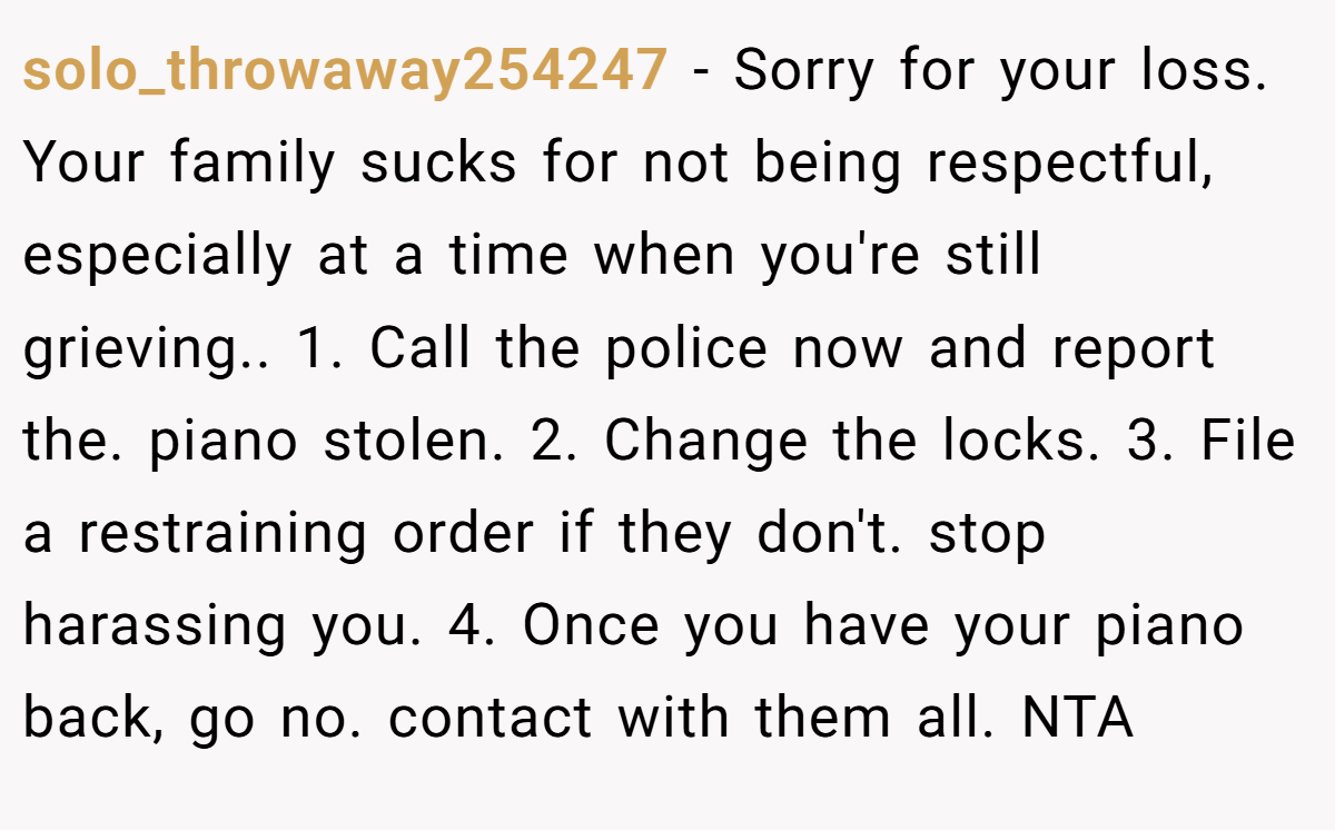solo_throwaway254247 − Sorry for your loss. Your family sucks for not being respectful, especially at a time when you're still grieving.. 1. Call the police now and report the. piano stolen. 2. Change the locks. 3. File a restraining order if they don't. stop harassing you. 4. Once you have your piano back, go no. contact with them all. NTA