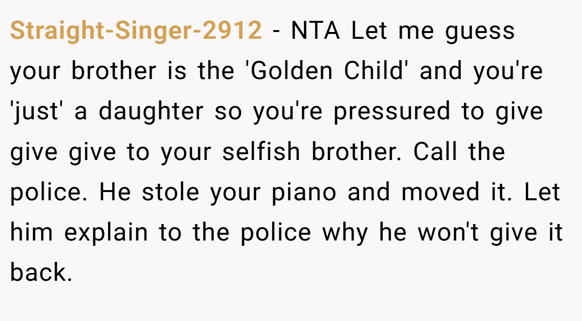Straight-Singer-2912 − NTA Let me guess your brother is the 'Golden Child' and you're 'just' a daughter so you're pressured to give give give to your selfish brother. Call the police. He stole your piano and moved it. Let him explain to the police why he won't give it back.